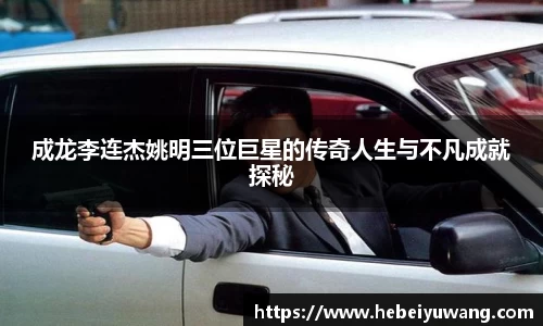 成龙李连杰姚明三位巨星的传奇人生与不凡成就探秘