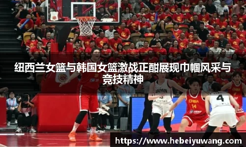 纽西兰女篮与韩国女篮激战正酣展现巾帼风采与竞技精神