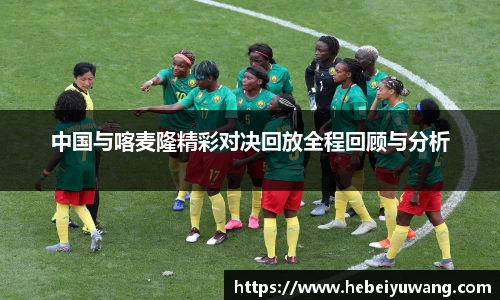 中国与喀麦隆精彩对决回放全程回顾与分析